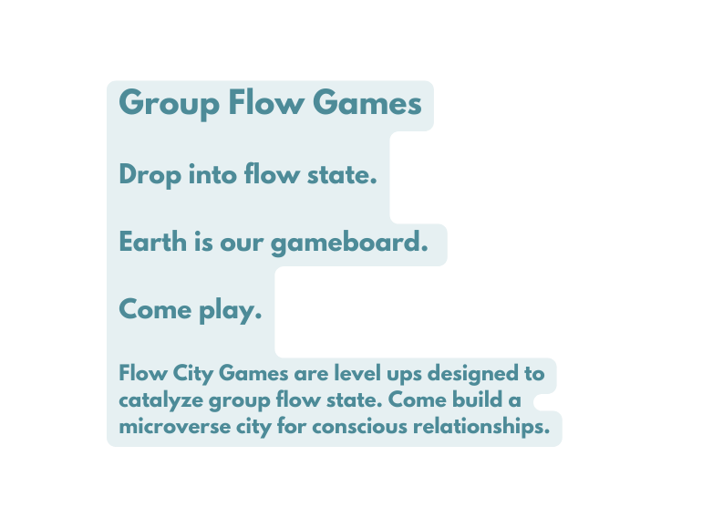 Group Flow Games Drop into flow state Earth is our gameboard Come play Flow City Games are level ups designed to catalyze group flow state Come build a microverse city for conscious relationships